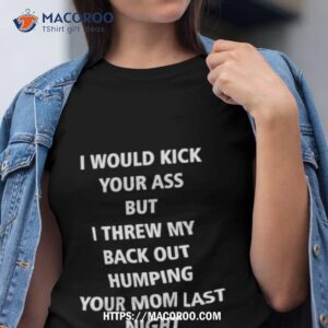 i would kick your ass but i threw my back out humping your mom last night shirt tshirt