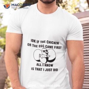idk if the chicken or the egg came first all i know is that i just did shirt tshirt