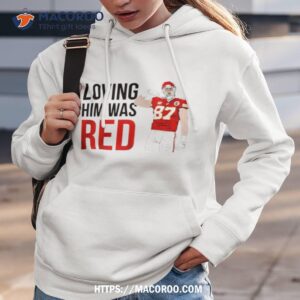 Kansas City Chiefs Travis Kelce Loving Him Was Red Shirt 1 kansas city chiefs travis kelce loving him was red shirt hoodie 3