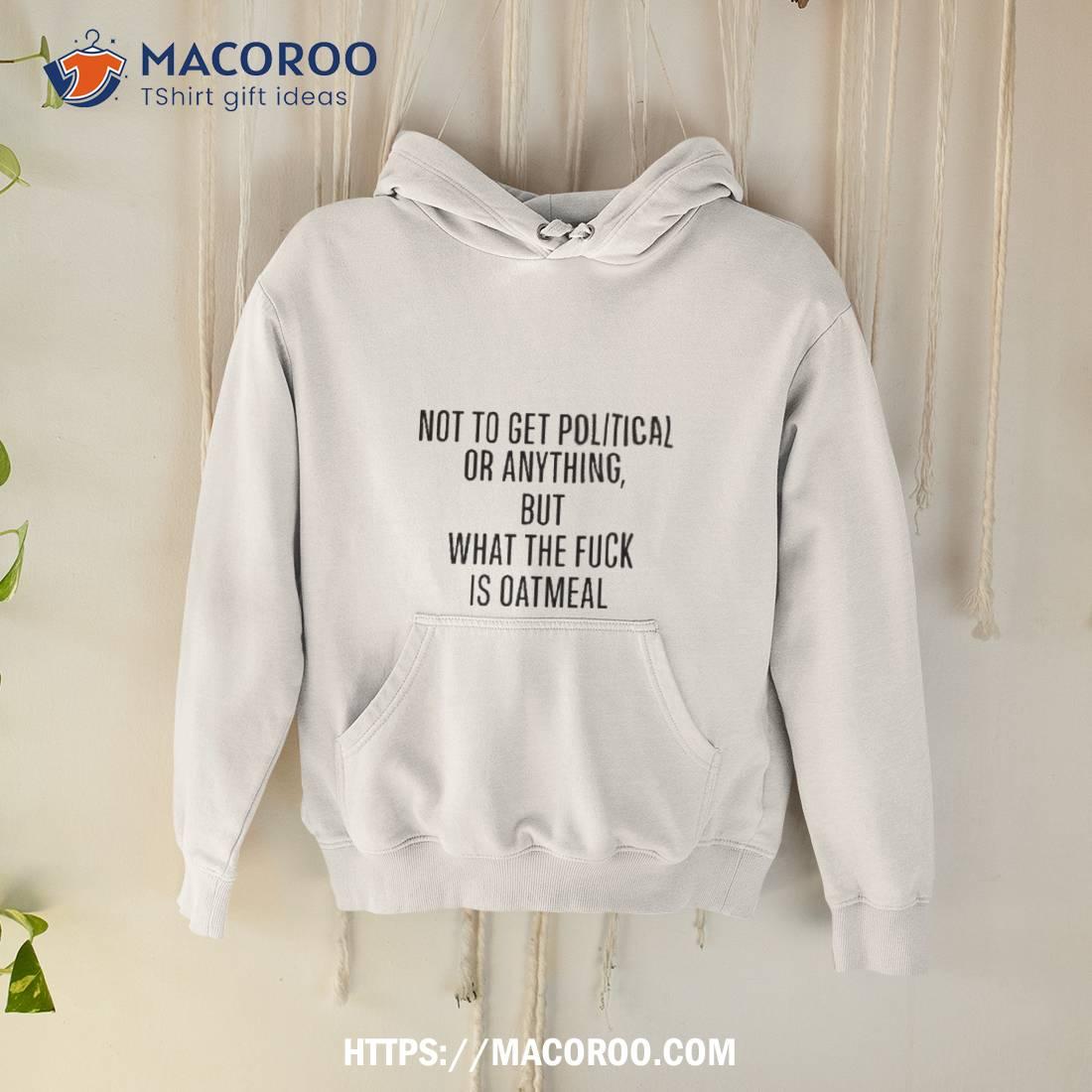 Not To Get Political Or Anything But What The Fuck Is Oatmeal T Shirt Not To Get Political Or Anything But What The Fuck Is Oatmeal T Shirt