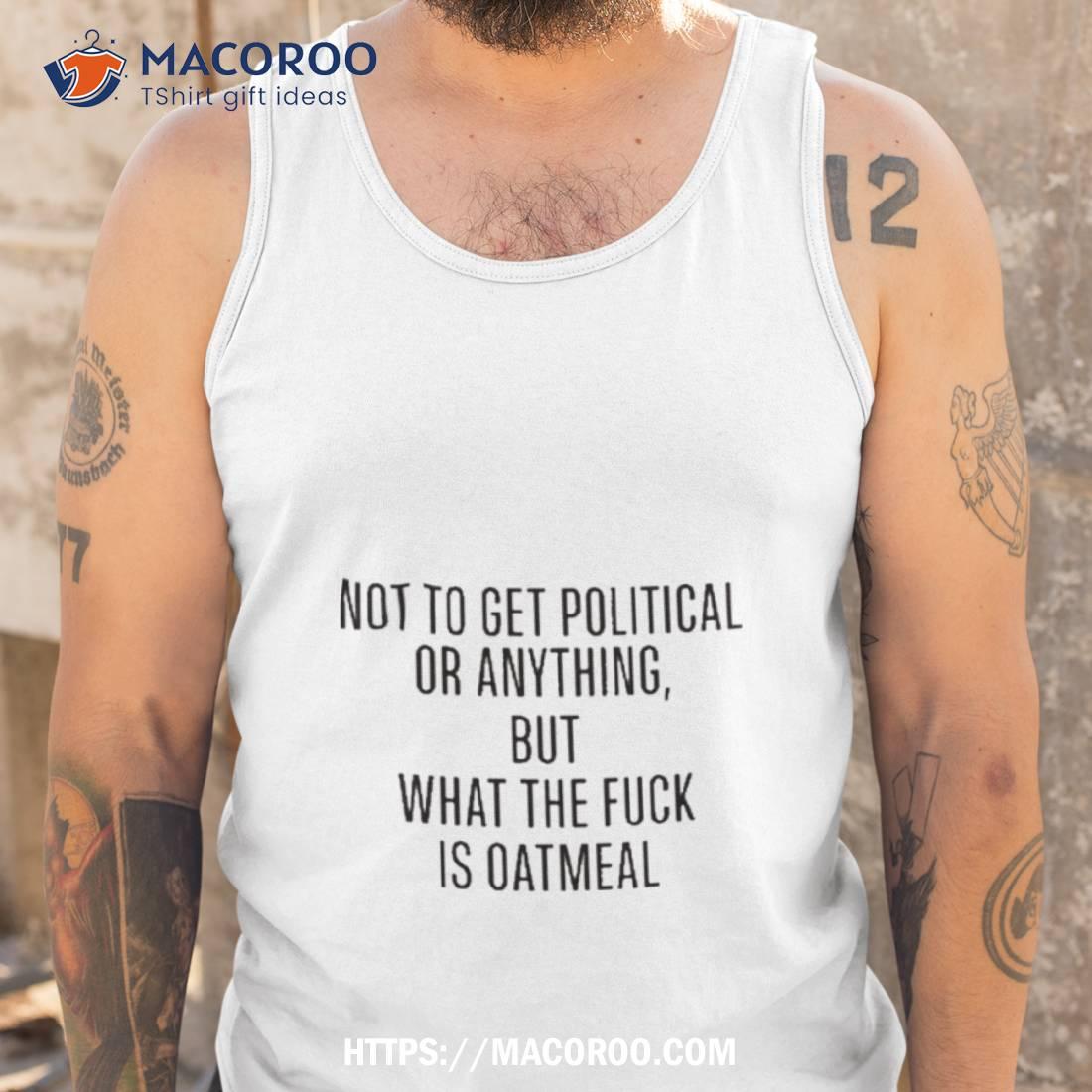 Not To Get Political Or Anything But What The Fuck Is Oatmeal T Shirt Not To Get Political Or Anything But What The Fuck Is Oatmeal T Shirt