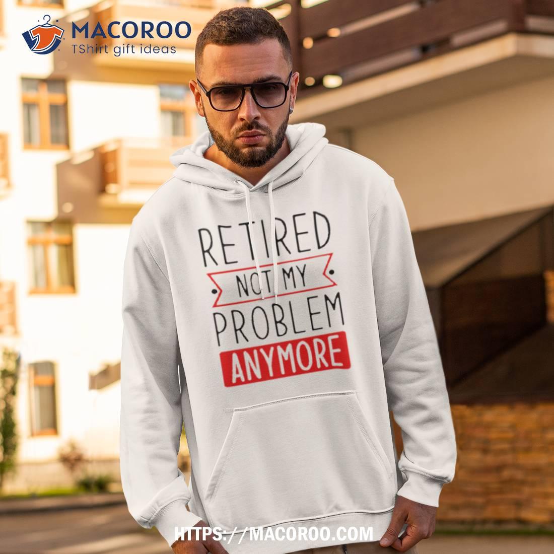 Retired Not My Problem Anymore Shirt Retired Not My Problem Anymore Shirt