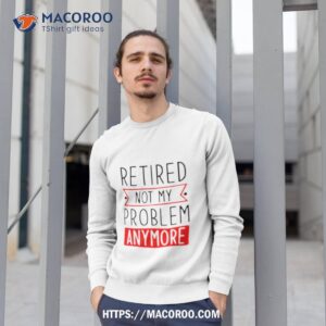 Retired Not My Problem Anymore Shirt 2 retired not my problem anymore shirt sweatshirt 1