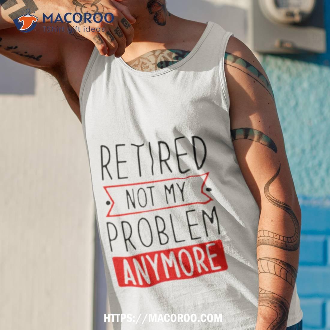 Retired Not My Problem Anymore Shirt Retired Not My Problem Anymore Shirt