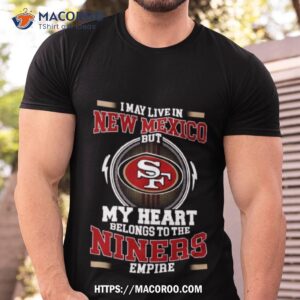 san francisco 49ers i may live in new mexico but my heart belongs to the niners empire 2023 shirt tshirt
