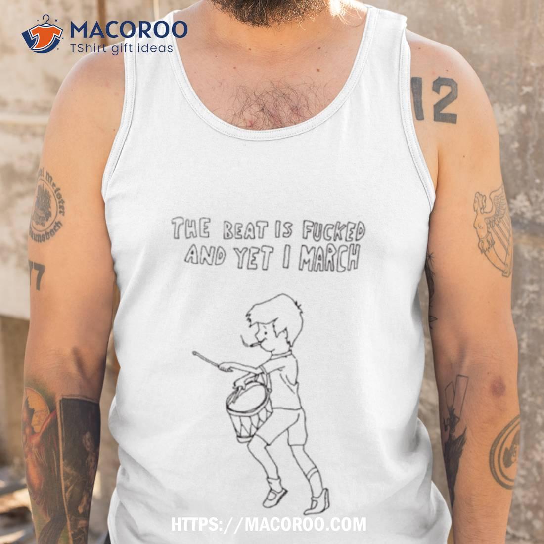 The Beat Is Fucked And Yet I March Shirt The Beat Is Fucked And Yet I March Shirt