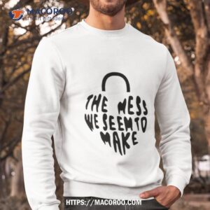 The Mess We Seem To Make Shirt 2 the mess we seem to make shirt sweatshirt