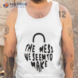 The Mess We Seem To Make Shirt 3 the mess we seem to make shirt tank top