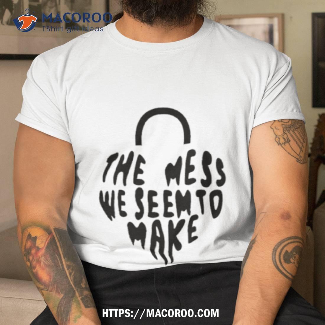The Mess We Seem To Make Shirt The Mess We Seem To Make Shirt