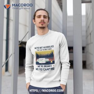 we re not alcoholics they go to meetings we re drunks we go camping vintage shirt sweatshirt 1