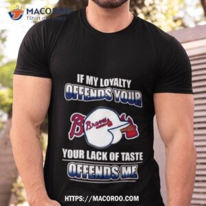 Atlanta Braves If My Loyalty Offends Your Your Lack Of Taste Offends Me Shirt