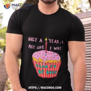 once a year i act like i was glad to be born shirt tshirt