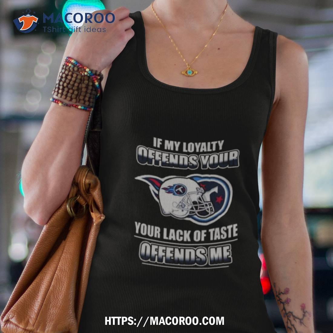 Tennessee Titans If My Loyalty Offends Your Your Lack Of Taste Offends Me Shirt Tennessee Titans If My Loyalty Offends Your Your Lack Of Taste Offends Me Shirt