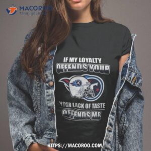 Tennessee Titans If My Loyalty Offends Your Your Lack Of Taste Offends Me Shirt