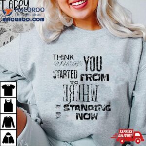 Think Where You Started From To Where Youre Standing Now Shirt