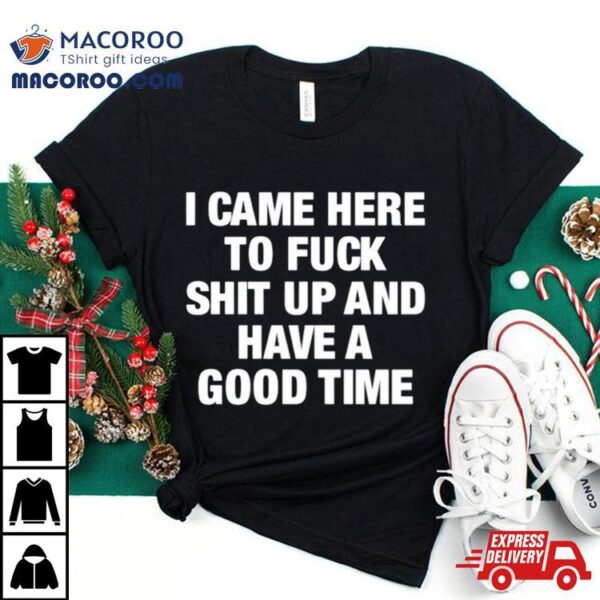 I Came Here To Fuck Shit Up And Have A Good Time Shirt