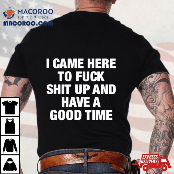 I Came Here To Fuck Shit Up And Have A Good Time Shirt