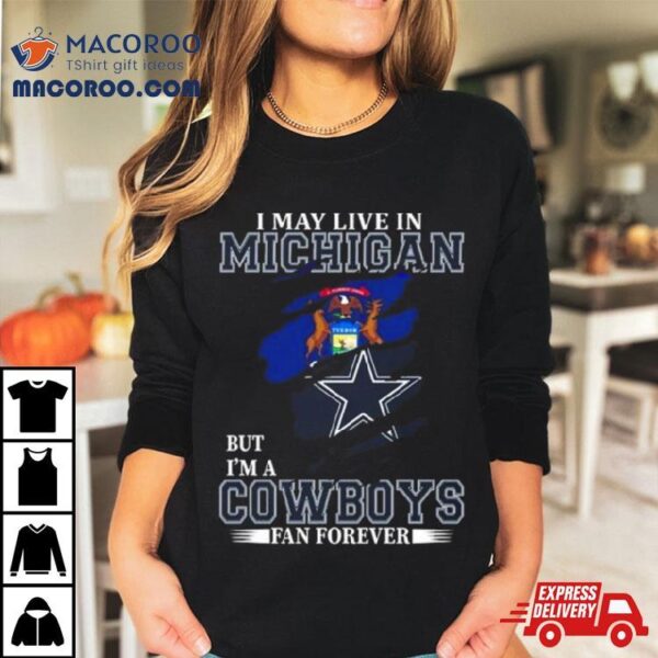 I May Live In Michigan But I’m A Dallas Cowboys Fan Forever 2023 Shirt