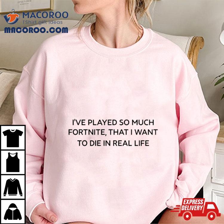 I've Played So Much Fortnite That I Want To Die In Real Life Shirt