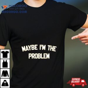 Maybe I’m The Problem Shirt