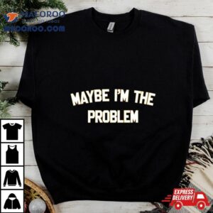 Maybe I M The Problem Tshirt