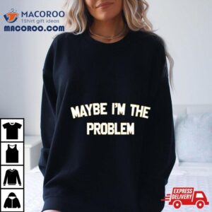 Maybe I M The Problem Tshirt