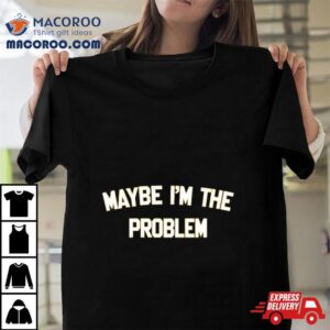 Maybe I M The Problem Tshirt