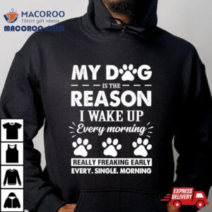 My Dog Is The Reason I Wake Up Everything Morning Really Freaking Early Every Single Morning Tshirt