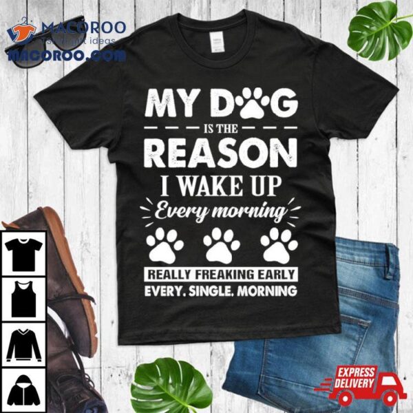 My Dog Is The Reason I Wake Up Everything Morning Really Freaking Early Every Single Morning Shirt