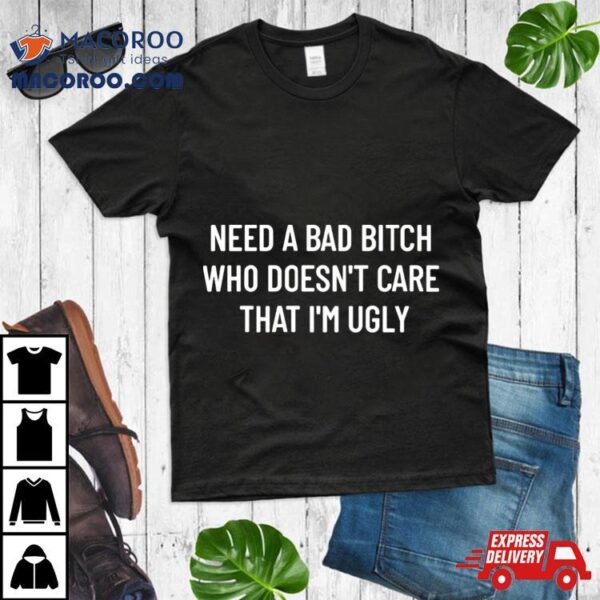 Need A Bad Bitch Who Doesn’t Care That I’m Ugly Shirt