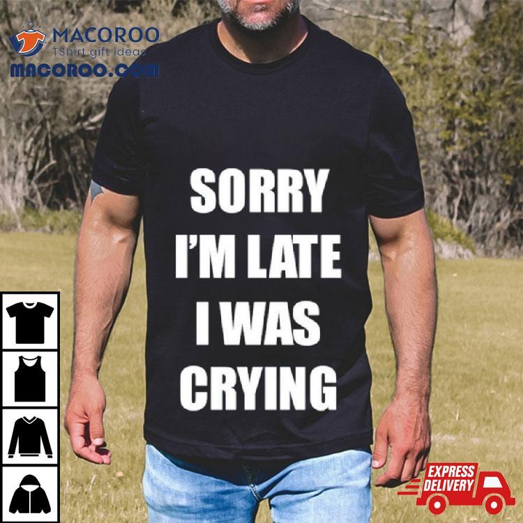 Sorry I’m Late I Was Crying Shirt Sorry I’m Late I Was Crying Shirt