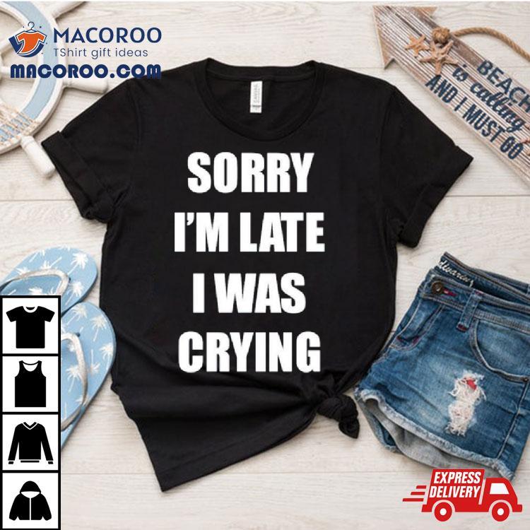 Sorry I’m Late I Was Crying Shirt Sorry I’m Late I Was Crying Shirt