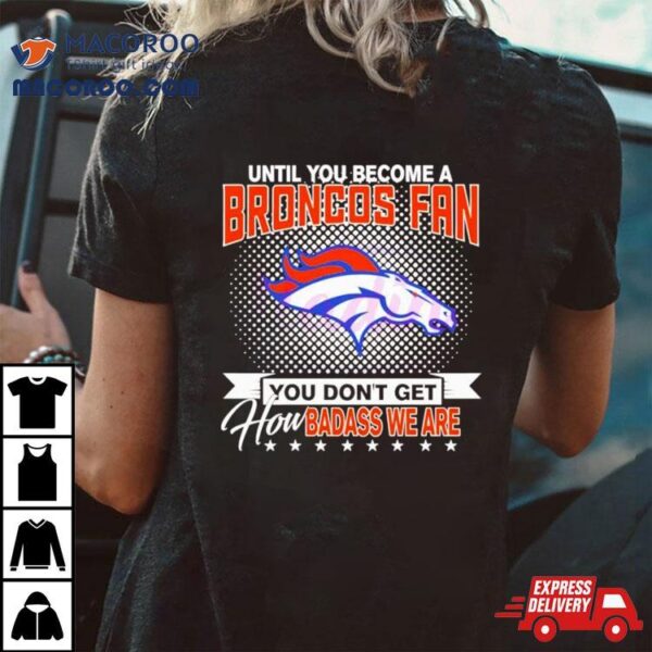 Until You Become A Denver Broncos Fan You Don’t Get How Badass We Are Shirt