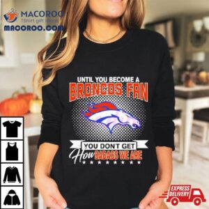 Until You Become A Denver Broncos Fan You Don T Get How Badass We Are Tshirt