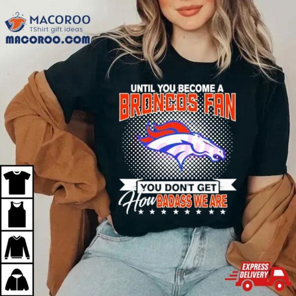 Until You Become A Denver Broncos Fan You Don’t Get How Badass We Are Shirt