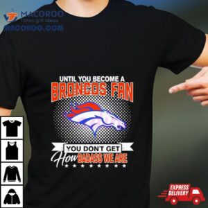 Until You Become A Denver Broncos Fan You Don T Get How Badass We Are Tshirt