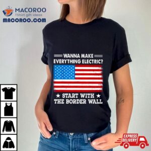 Wanna Make Everything Electric Start With The Border Wall American Flag Shirt