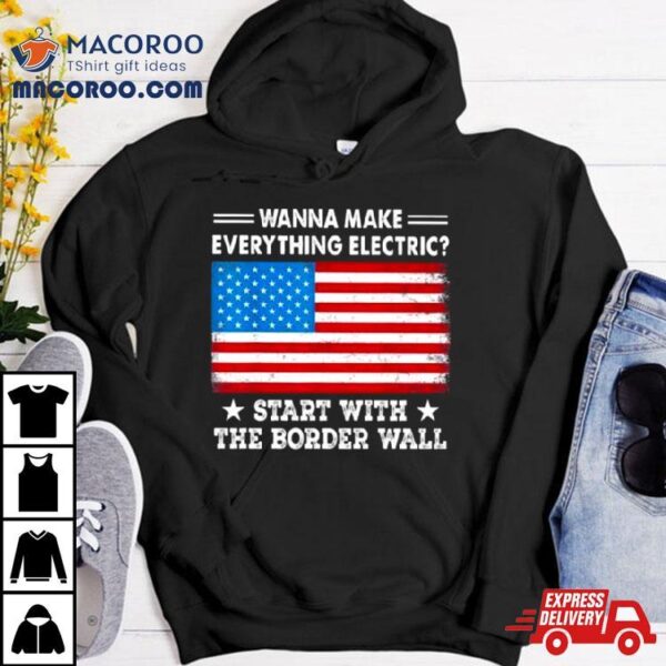 Wanna Make Everything Electric Start With The Border Wall American Flag Shirt