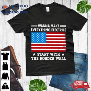 Wanna Make Everything Electric Start With The Border Wall American Flag Tshirt