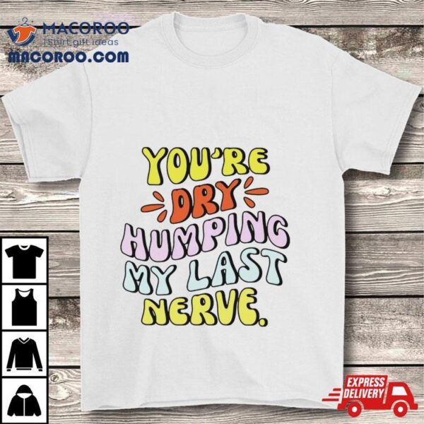 You’re Dry Humping My Last Nerve Shirt