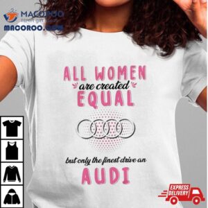 All Women Are Created Equal But Only The Finest Drive An Audi Shirt