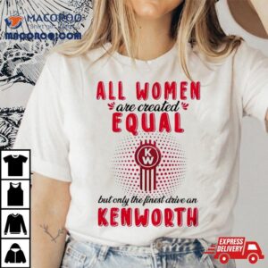 All Women Are Created Equal But Only The Finest Drive An Kenworth Shirt
