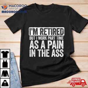 I M Retired But I Work Part Time As A Pain In The Ass Tshirt