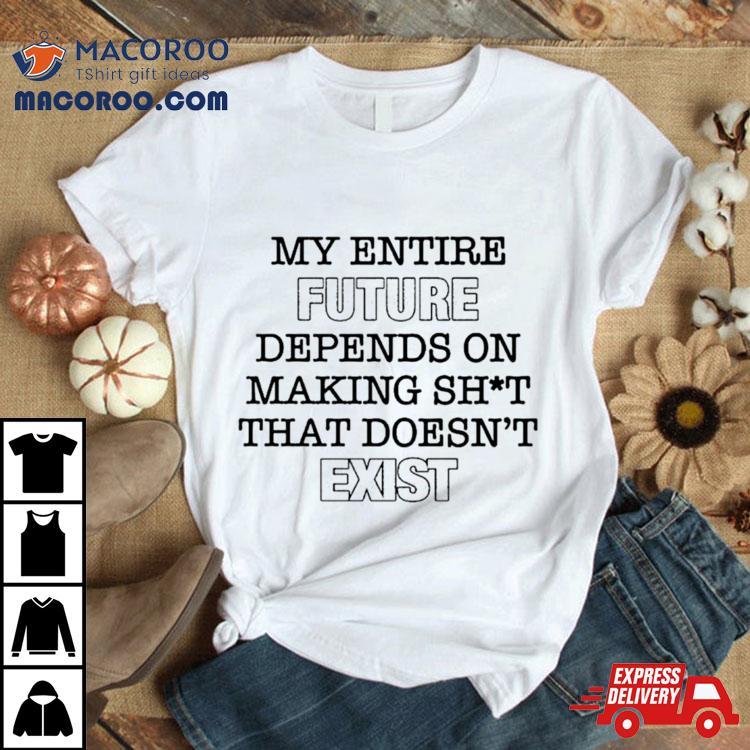 My Entire Future Depends On Making Shit That Doesn’t Exist Shirt My Entire Future Depends On Making Shit That Doesn’t Exist Shirt