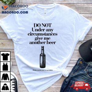 Do Not Under Any Circumstances Give Me Another Beer Shirt 2 Do Not Under Any Circumstances Give Me Another Beer Tshirt
