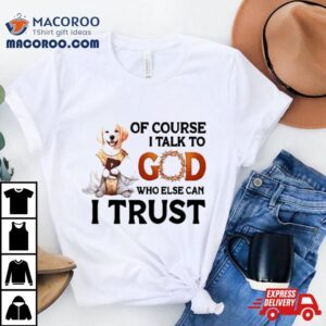 Dog Of Course I Talk To God Who Else Can I Trus Tshirt