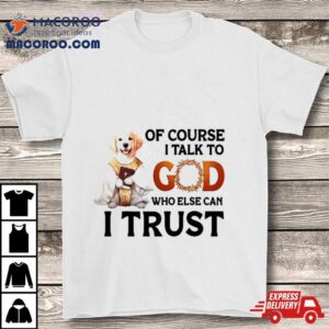 Dog Of Course I Talk To God Who Else Can I Trus Tshirt