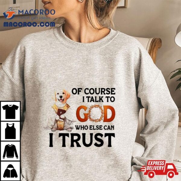 Dog Of Course I Talk To God Who Else Can I Trust Shirt