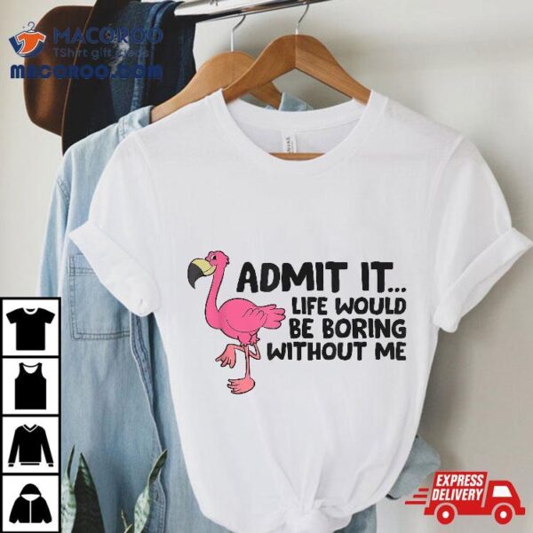 Flamingo Admit It Life Would Be Boring Without Me Shirt