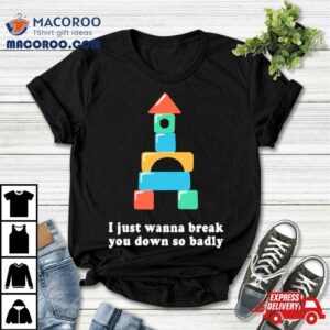 I Just Wanna Break You Down So Badly Shirt